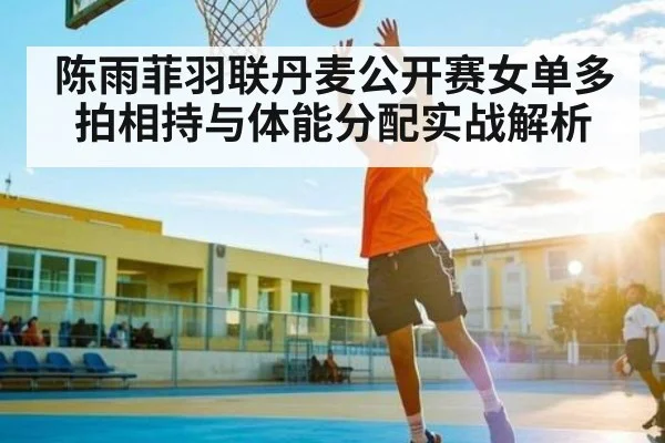 陈雨菲羽联丹麦公开赛女单多拍相持与体能分配实战解析